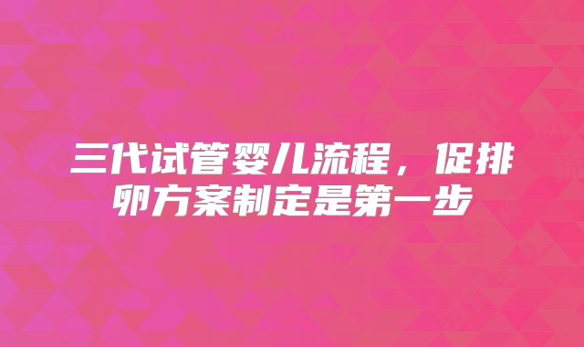 三代试管婴儿流程，促排卵方案制定是第一步