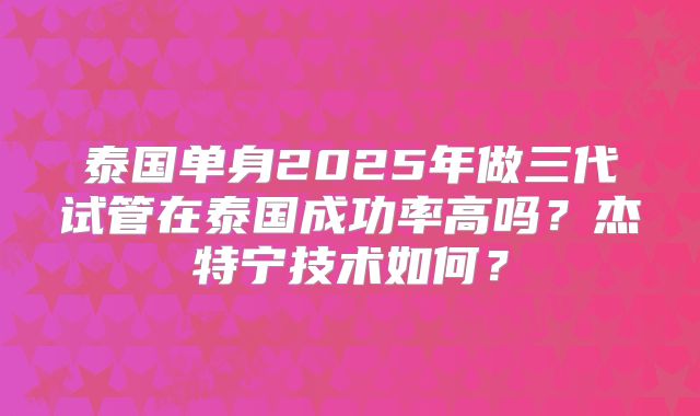 泰国单身2025年做三代试管在泰国成功率高吗？杰特宁技术如何？
