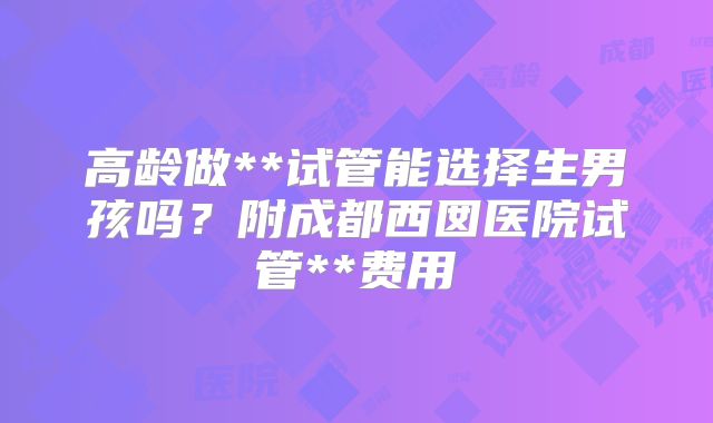 高龄做**试管能选择生男孩吗？附成都西囡医院试管**费用
