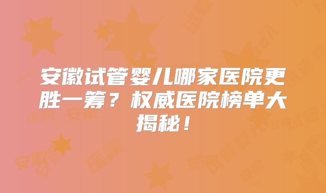 安徽试管婴儿哪家医院更胜一筹？权威医院榜单大揭秘！