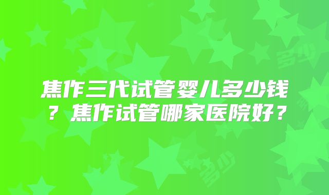 焦作三代试管婴儿多少钱？焦作试管哪家医院好？