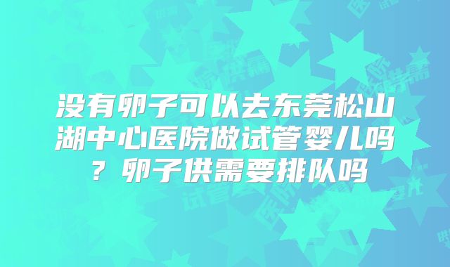 没有卵子可以去东莞松山湖中心医院做试管婴儿吗?卵子供需要排队吗