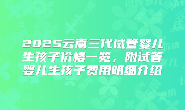 2025云南三代试管婴儿生孩子价格一览,附试管婴儿生孩子费用明细介绍