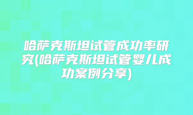 哈萨克斯坦试管成功率研究(哈萨克斯坦试管婴儿成功案例分享)