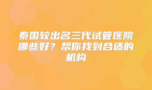 泰国较出名三代试管医院哪些好?帮你找到合适的机构