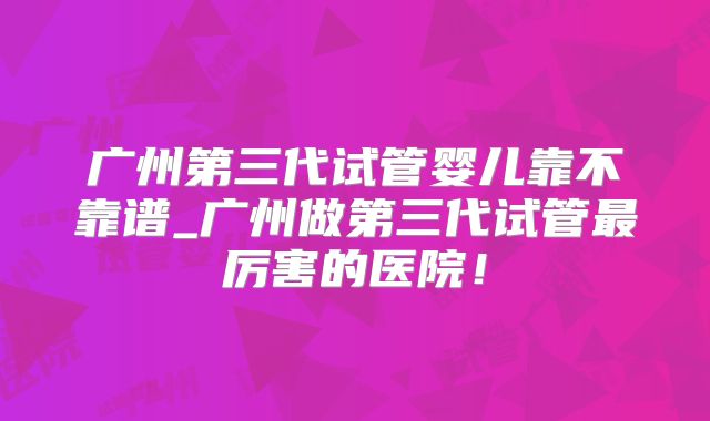 广州第三代试管婴儿靠不靠谱_广州做第三代试管最厉害的医院！