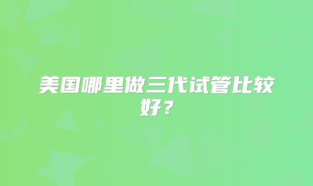 美国哪里做三代试管比较好？