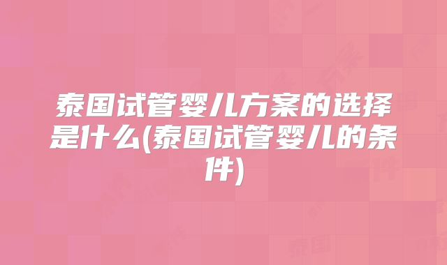 泰国试管婴儿方案的选择是什么(泰国试管婴儿的条件)