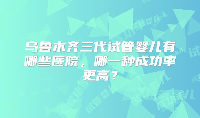 乌鲁木齐三代试管婴儿有哪些医院，哪一种成功率更高？