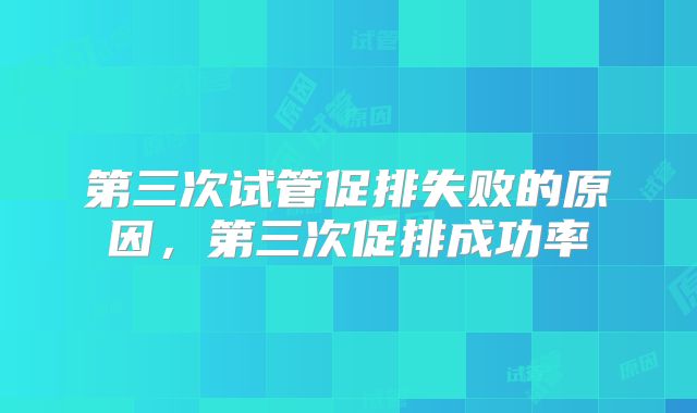 第三次试管促排失败的原因,第三次促排成功率