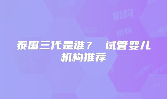 泰国三代是谁? 试管婴儿机构推荐