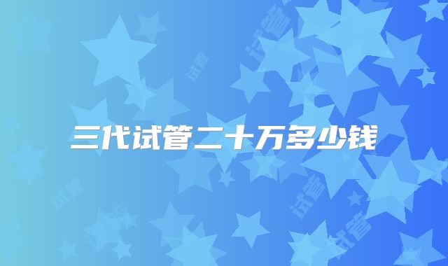 三代试管二十万多少钱