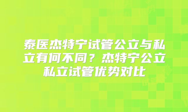 泰医杰特宁试管公立与私立有何不同?杰特宁公立私立试管优势对比