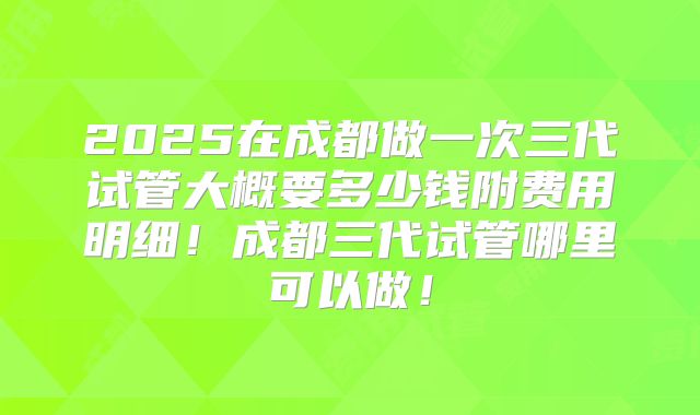 2025在成都做一次三代试管大概要多少钱附费用明细！成都三代试管哪里可以做！