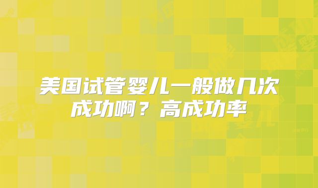 美国试管婴儿一般做几次成功啊?高成功率