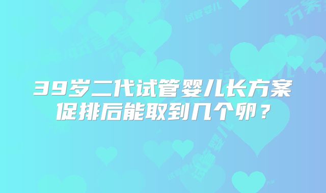 39岁二代试管婴儿长方案促排后能取到几个卵？