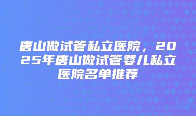 唐山做试管私立医院，2025年唐山做试管婴儿私立医院名单推荐