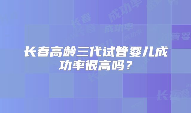 长春高龄三代试管婴儿成功率很高吗?