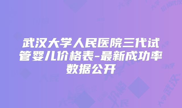 武汉大学人民医院三代试管婴儿价格表-最新成功率数据公开