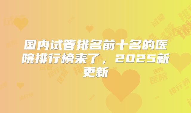 国内试管排名前十名的医院排行榜来了，2025新更新