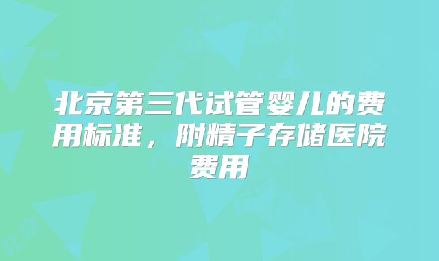 北京第三代试管婴儿的费用标准,附精子存储医院费用