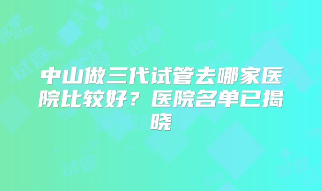 中山做三代试管去哪家医院比较好？医院名单已揭晓