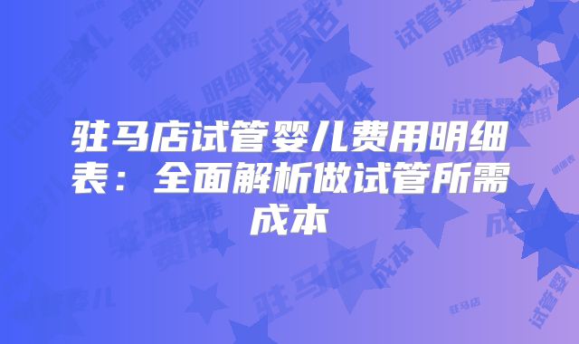 驻马店试管婴儿费用明细表:全面解析做试管所需成本