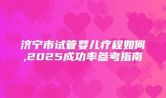 济宁市试管婴儿疗程如何,2025成功率参考指南