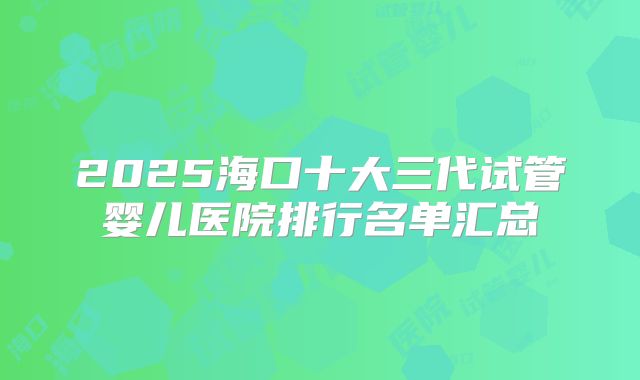2025海口十大三代试管婴儿医院排行名单汇总