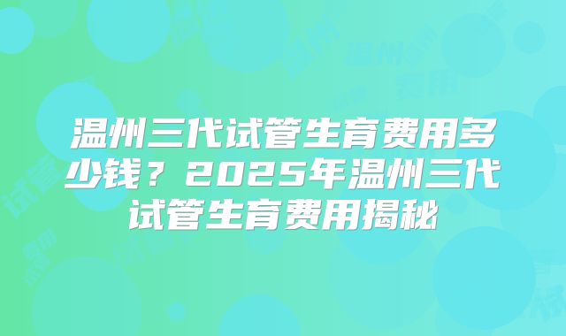 温州三代试管生育费用多少钱？2025年温州三代试管生育费用揭秘