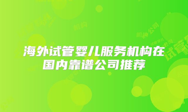 海外试管婴儿服务机构在国内靠谱公司推荐