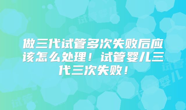 做三代试管多次失败后应该怎么处理！试管婴儿三代三次失败！