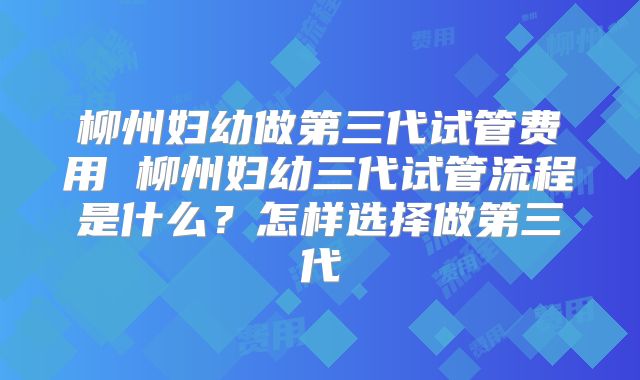 柳州妇幼做第三代试管费用 柳州妇幼三代试管流程是什么？怎样选择做第三代