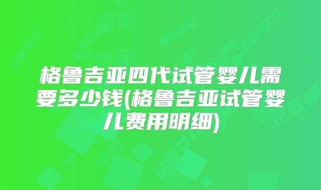 格鲁吉亚四代试管婴儿需要多少钱(格鲁吉亚试管婴儿费用明细)