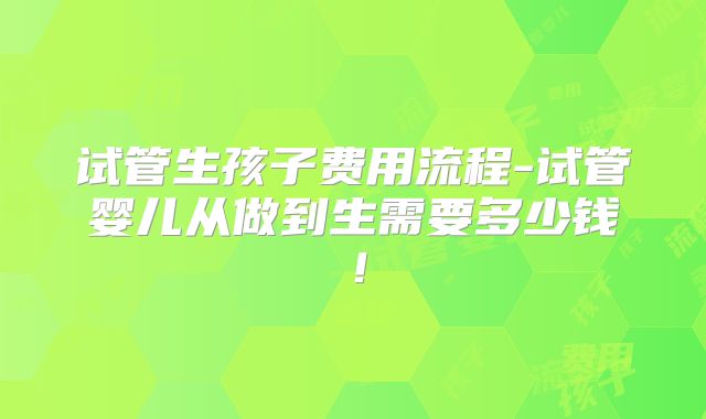 试管生孩子费用流程-试管婴儿从做到生需要多少钱！