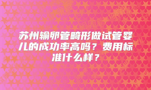 苏州输卵管畸形做试管婴儿的成功率高吗？费用标准什么样？