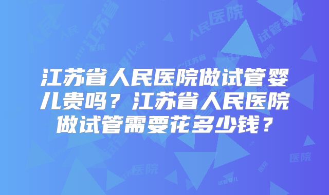 江苏省人民医院做试管婴儿贵吗？江苏省人民医院做试管需要花多少钱？