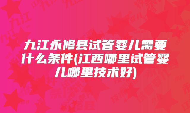 九江永修县试管婴儿需要什么条件(江西哪里试管婴儿哪里技术好)