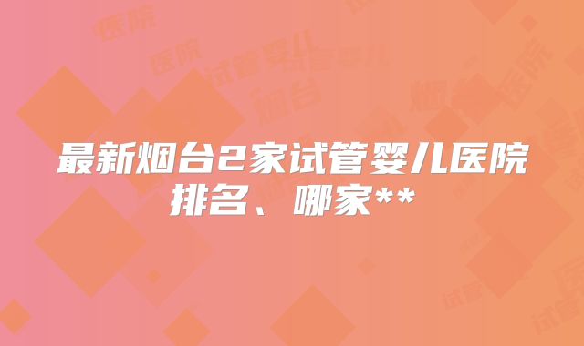 最新烟台2家试管婴儿医院排名、哪家**