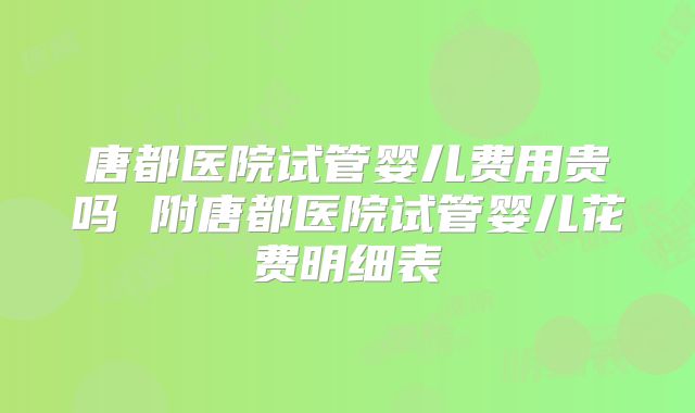 唐都医院试管婴儿费用贵吗 附唐都医院试管婴儿花费明细表