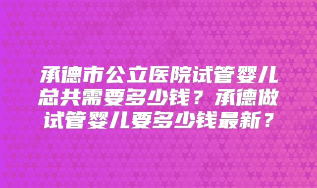承德市公立医院试管婴儿总共需要多少钱？承德做试管婴儿要多少钱最新？