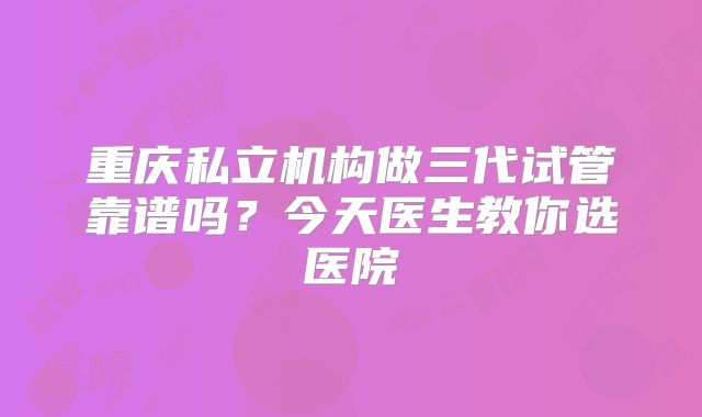重庆私立机构做三代试管靠谱吗？今天医生教你选医院