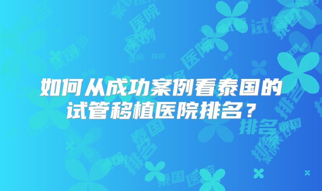 如何从成功案例看泰国的试管移植医院排名？