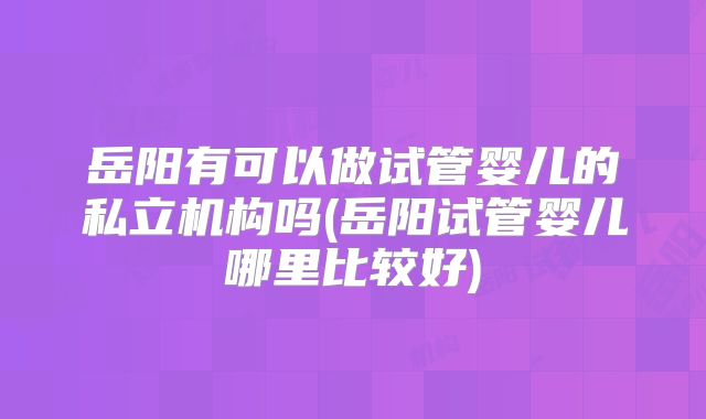 岳阳有可以做试管婴儿的私立机构吗(岳阳试管婴儿哪里比较好)