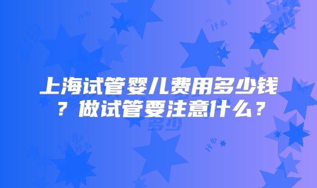 上海试管婴儿费用多少钱？做试管要注意什么？