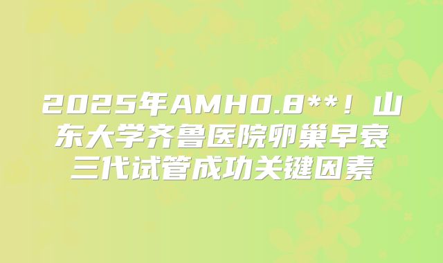 2025年AMH0.8**！山东大学齐鲁医院卵巢早衰三代试管成功关键因素