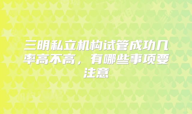 三明私立机构试管成功几率高不高，有哪些事项要注意