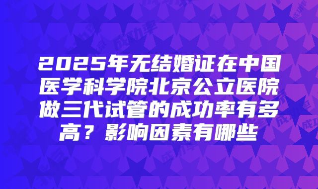 2025年无结婚证在中国医学科学院北京公立医院做三代试管的成功率有多高？影响因素有哪些