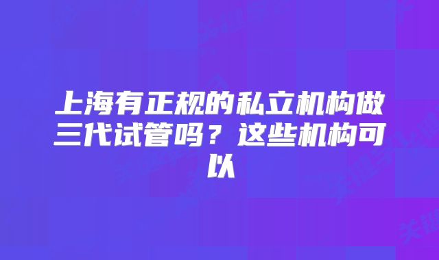上海有正规的私立机构做三代试管吗？这些机构可以
