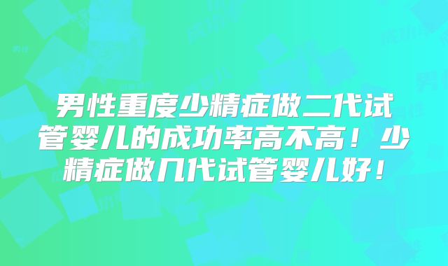 男性重度少精症做二代试管婴儿的成功率高不高！少精症做几代试管婴儿好！